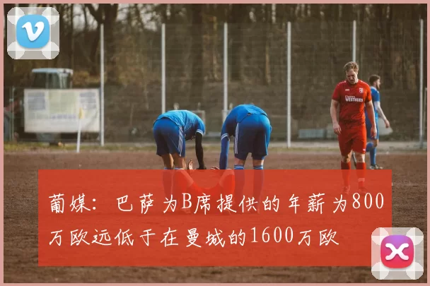 葡媒：巴萨为B席提供的年薪为800万欧远低于在曼城的1600万欧
