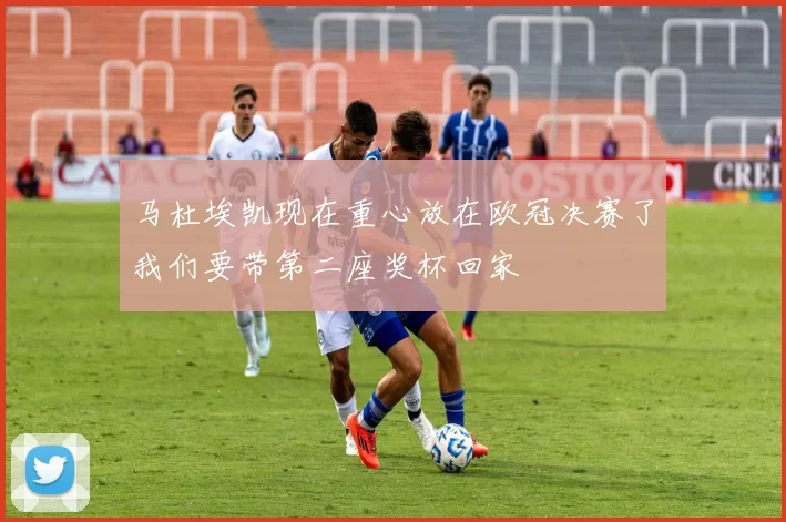 马杜埃凯现在重心放在欧冠决赛了我们要带第二座奖杯回家