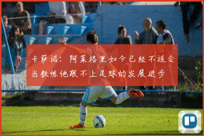 卡萨诺：阿莱格里如今已经不适合当教练他跟不上足球的发展进步