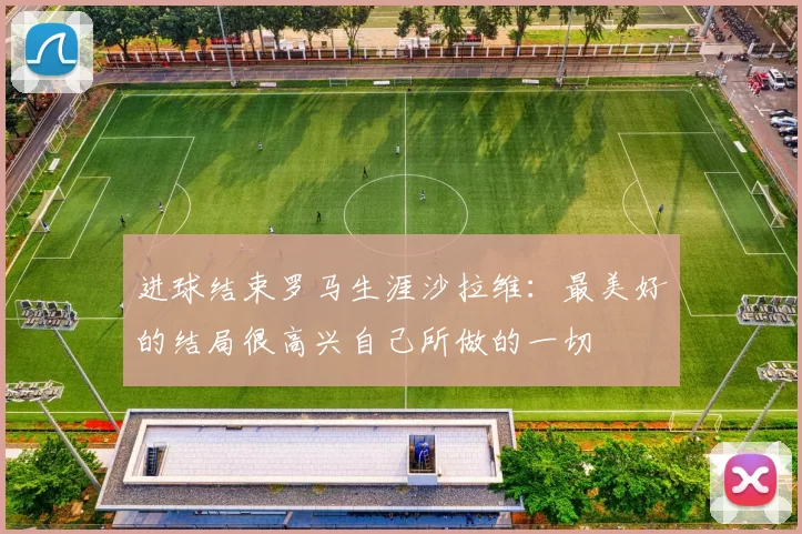 进球结束罗马生涯沙拉维：最美好的结局很高兴自己所做的一切